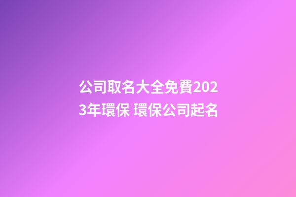 公司取名大全免費2023年環保 環保公司起名-第1張-公司起名-玄機派